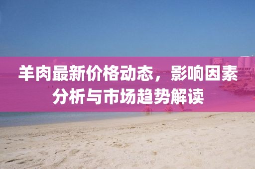 羊肉最新价格动态，影响因素分析与市场趋势解读