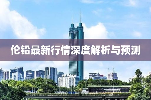 伦铅最新行情深度解析与预测
