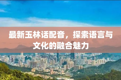 最新玉林话配音，探索语言与文化的融合魅力