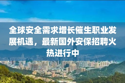 全球安全需求增长催生职业发展机遇，最新国外安保招聘火热进行中