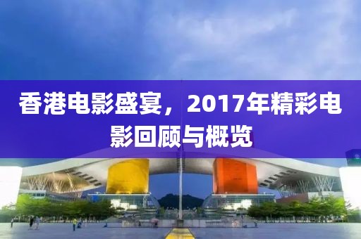 香港电影盛宴，2017年精彩电影回顾与概览