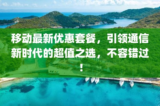 移动最新优惠套餐，引领通信新时代的超值之选，不容错过！