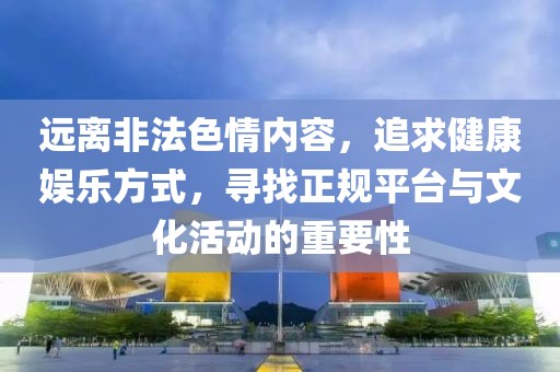 远离非法色情内容，追求健康娱乐方式，寻找正规平台与文化活动的重要性