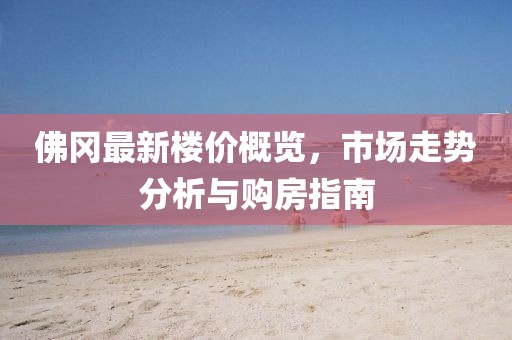 佛冈最新楼价概览，市场走势分析与购房指南