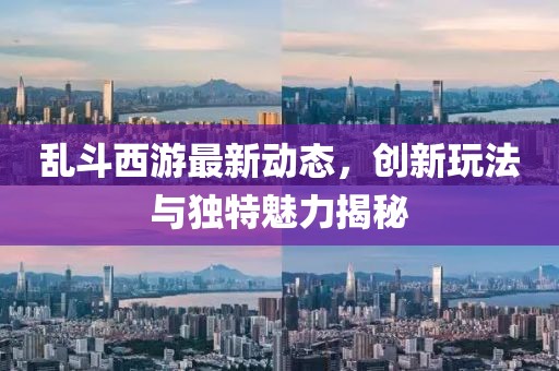 乱斗西游最新动态，创新玩法与独特魅力揭秘