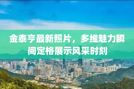 金泰亨最新照片，多维魅力瞬间定格展示风采时刻