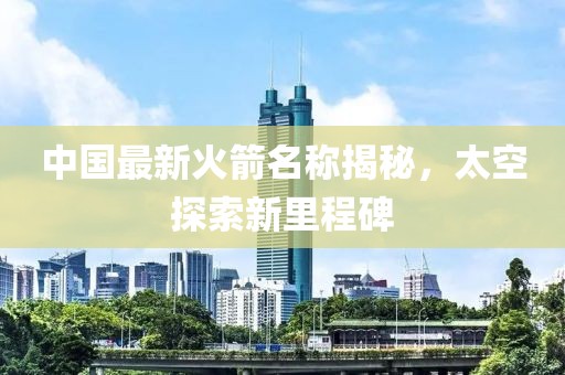 中国最新火箭名称揭秘，太空探索新里程碑