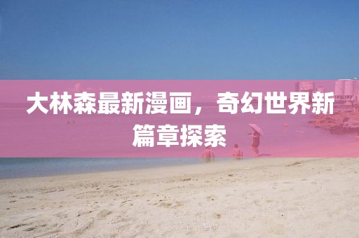 大林森最新漫画，奇幻世界新篇章探索