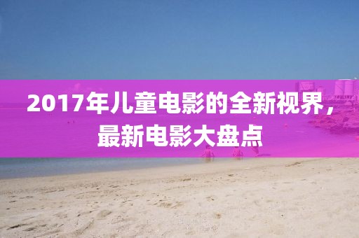 2017年儿童电影的全新视界，最新电影大盘点