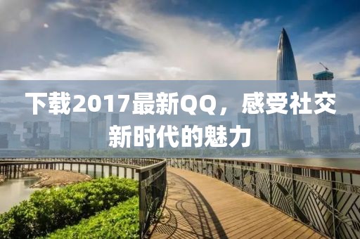 下载2017最新QQ，感受社交新时代的魅力