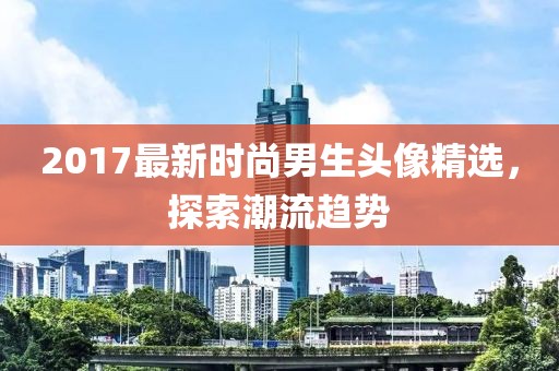 2017最新时尚男生头像精选，探索潮流趋势