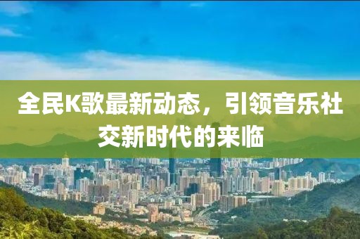 全民K歌最新动态，引领音乐社交新时代的来临
