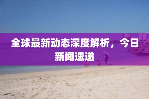 全球最新动态深度解析，今日新闻速递