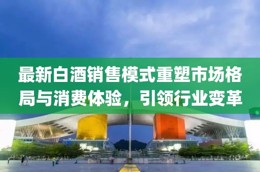 最新白酒销售模式重塑市场格局与消费体验，引领行业变革