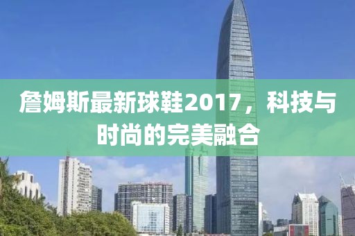 詹姆斯最新球鞋2017，科技与时尚的完美融合