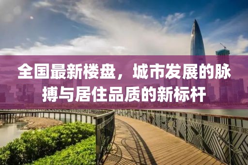 全国最新楼盘，城市发展的脉搏与居住品质的新标杆