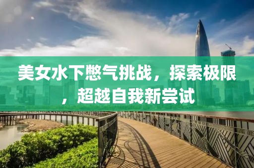 美女水下憋气挑战，探索极限，超越自我新尝试