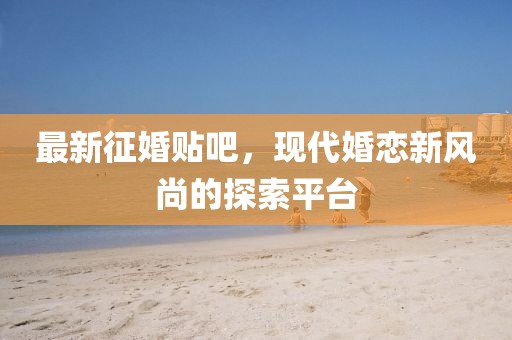 最新征婚贴吧，现代婚恋新风尚的探索平台