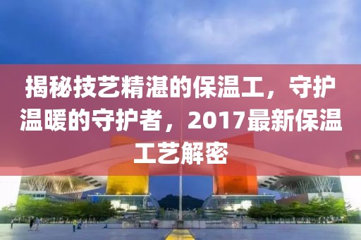 揭秘技艺精湛的保温工，守护温暖的守护者，2017最新保温工艺解密