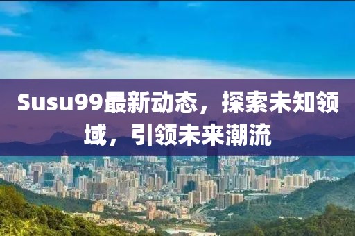 Susu99最新动态，探索未知领域，引领未来潮流