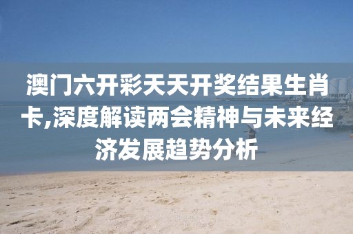 澳门六开彩天天开奖结果生肖卡,深度解读两会精神与未来经济发展趋势分析