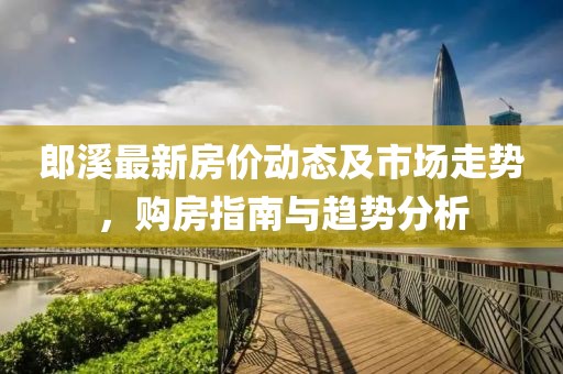 郎溪最新房价动态及市场走势，购房指南与趋势分析