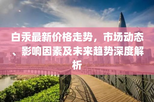 白汞最新价格走势，市场动态、影响因素及未来趋势深度解析