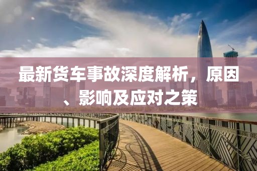最新货车事故深度解析，原因、影响及应对之策