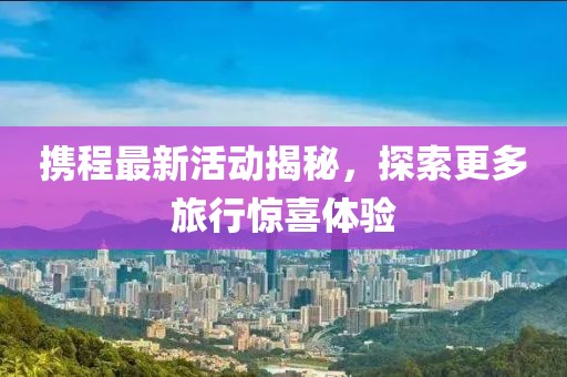 携程最新活动揭秘，探索更多旅行惊喜体验