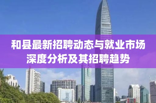和县最新招聘动态与就业市场深度分析及其招聘趋势