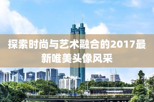 探索时尚与艺术融合的2017最新唯美头像风采