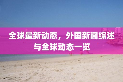 全球最新动态，外国新闻综述与全球动态一览
