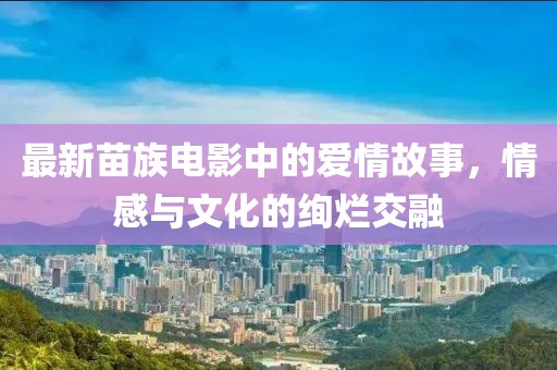 最新苗族电影中的爱情故事，情感与文化的绚烂交融