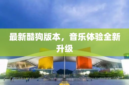 最新酷狗版本，音乐体验全新升级