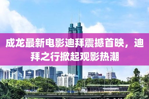 成龙最新电影迪拜震撼首映，迪拜之行掀起观影热潮