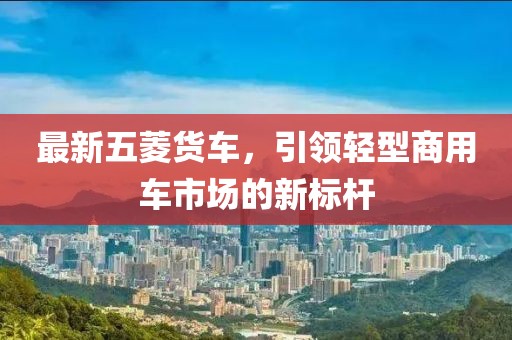 最新五菱货车，引领轻型商用车市场的新标杆