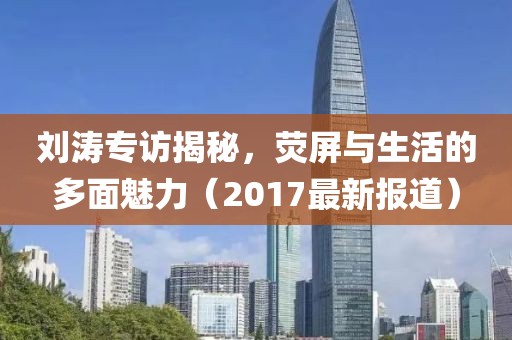 刘涛专访揭秘，荧屏与生活的多面魅力（2017最新报道）