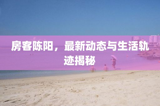 房客陈阳，最新动态与生活轨迹揭秘