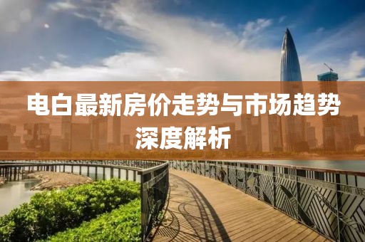 电白最新房价走势与市场趋势深度解析