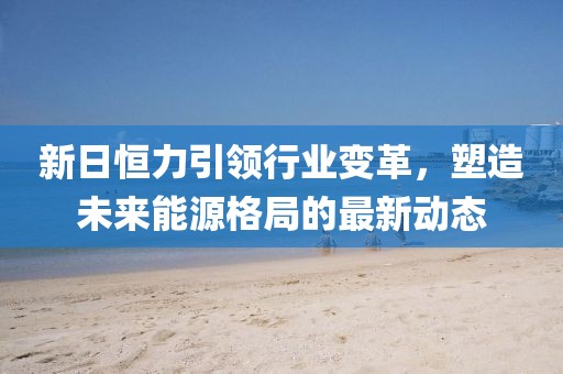 新日恒力引领行业变革，塑造未来能源格局的最新动态