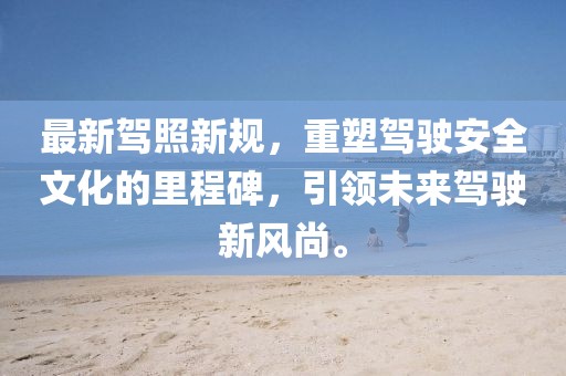 最新驾照新规，重塑驾驶安全文化的里程碑，引领未来驾驶新风尚。