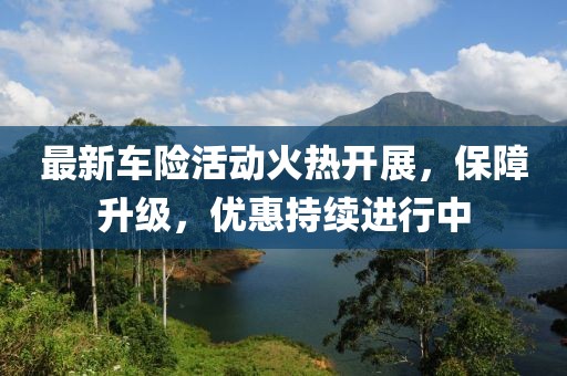 最新车险活动火热开展，保障升级，优惠持续进行中