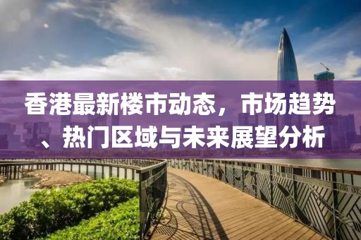 香港最新楼市动态，市场趋势、热门区域与未来展望分析