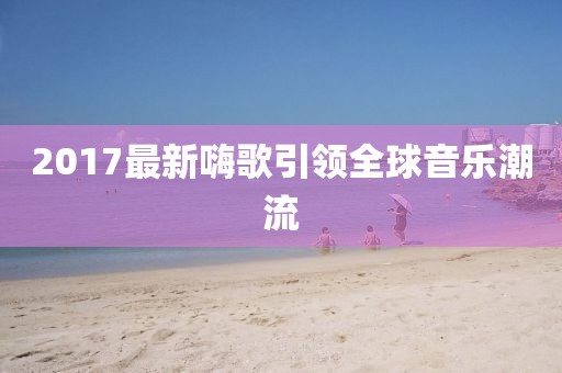 2017最新嗨歌引领全球音乐潮流
