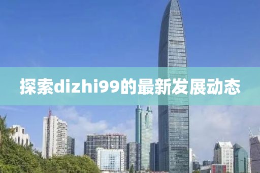 探索dizhi99的最新发展动态