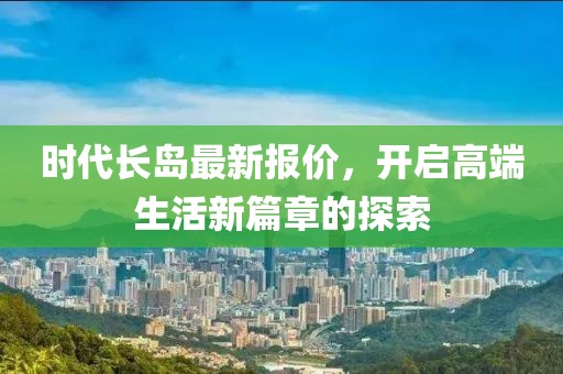 时代长岛最新报价，开启高端生活新篇章的探索