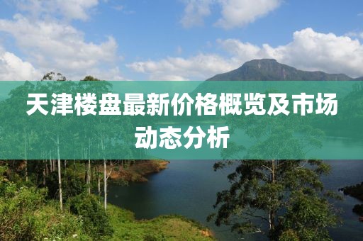 天津楼盘最新价格概览及市场动态分析