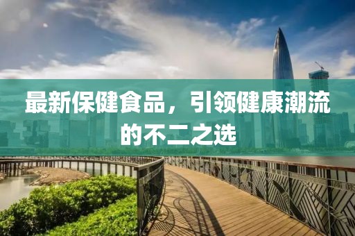 最新保健食品，引领健康潮流的不二之选