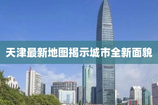 天津最新地图揭示城市全新面貌