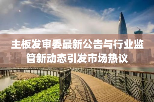 主板发审委最新公告与行业监管新动态引发市场热议